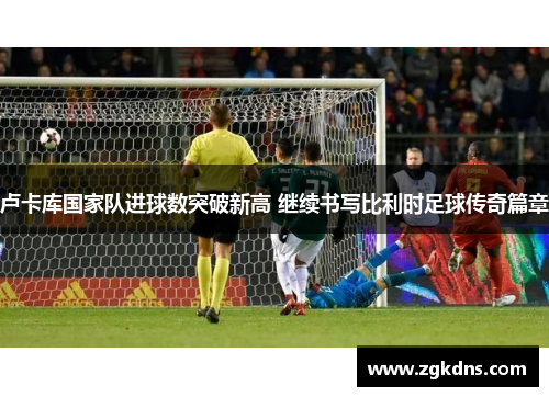 卢卡库国家队进球数突破新高 继续书写比利时足球传奇篇章