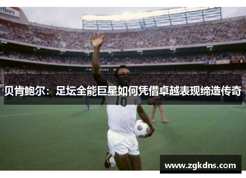 贝肯鲍尔：足坛全能巨星如何凭借卓越表现缔造传奇