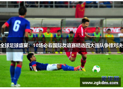 全球足球盛宴：10场必看国际友谊赛精选四大强队争锋对决