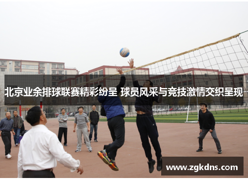 北京业余排球联赛精彩纷呈 球员风采与竞技激情交织呈现