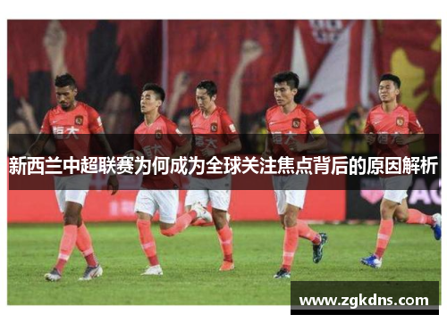 新西兰中超联赛为何成为全球关注焦点背后的原因解析