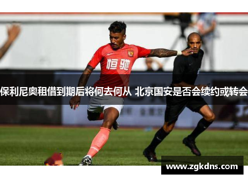 保利尼奥租借到期后将何去何从 北京国安是否会续约或转会