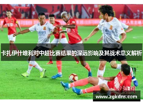 卡扎伊什维利对中超比赛结果的深远影响及其战术意义解析