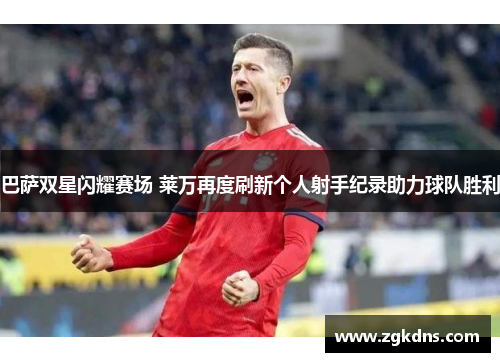 巴萨双星闪耀赛场 莱万再度刷新个人射手纪录助力球队胜利